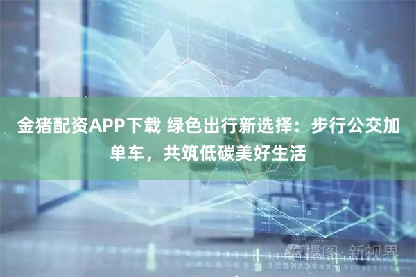 金猪配资APP下载 绿色出行新选择：步行公交加单车，共筑低碳美好生活