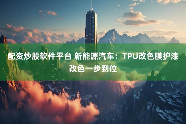 配资炒股软件平台 新能源汽车：TPU改色膜护漆改色一步到位