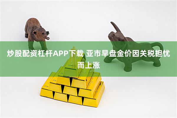 炒股配资杠杆APP下载 亚市早盘金价因关税担忧而上涨