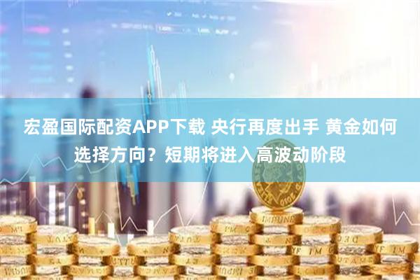 宏盈国际配资APP下载 央行再度出手 黄金如何选择方向？短期将进入高波动阶段