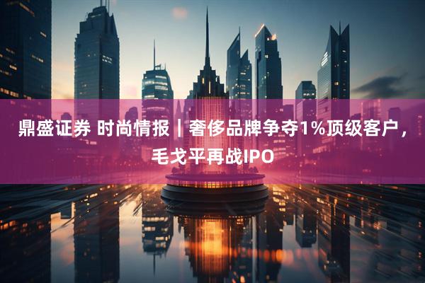 鼎盛证券 时尚情报｜奢侈品牌争夺1%顶级客户，毛戈平再战IPO