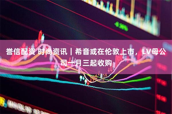 誉信配资 时尚资讯｜希音或在伦敦上市，LV母公司一月三起收购