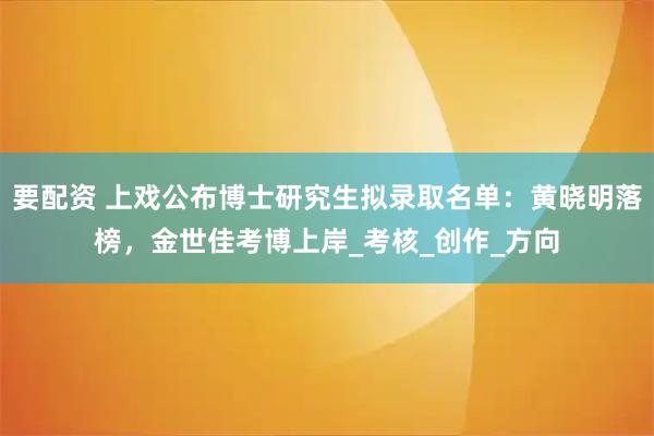 要配资 上戏公布博士研究生拟录取名单：黄晓明落榜，金世佳考博上岸_考核_创作_方向