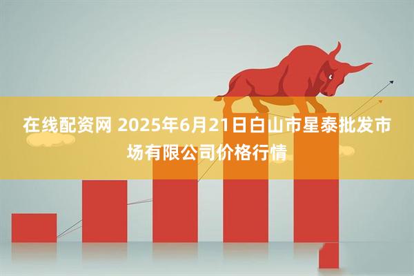 在线配资网 2025年6月21日白山市星泰批发市场有限公司价格行情