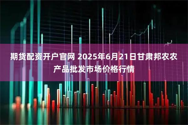 期货配资开户官网 2025年6月21日甘肃邦农农产品批发市场价格行情