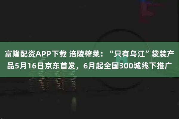 富隆配资APP下载 涪陵榨菜：“只有乌江”袋装产品5月16日京东首发，6月起全国300城线下推广
