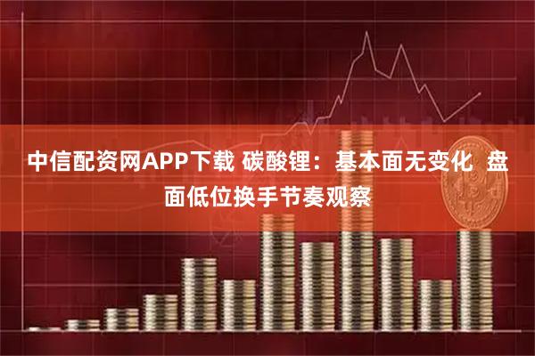 中信配资网APP下载 碳酸锂：基本面无变化  盘面低位换手节奏观察