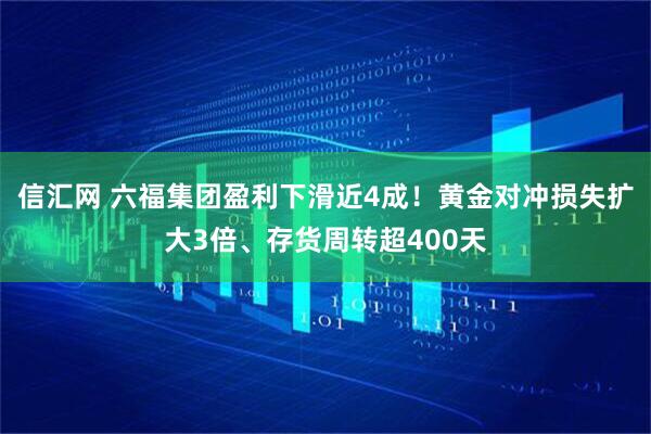 信汇网 六福集团盈利下滑近4成！黄金对冲损失扩大3倍、存货周转超400天
