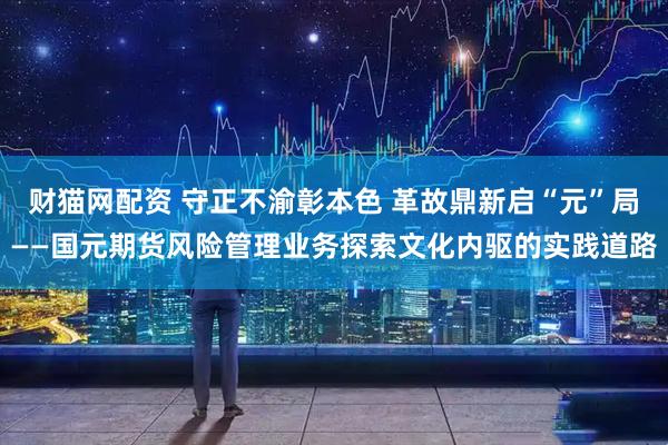 财猫网配资 守正不渝彰本色 革故鼎新启“元”局——国元期货风险管理业务探索文化内驱的实践道路