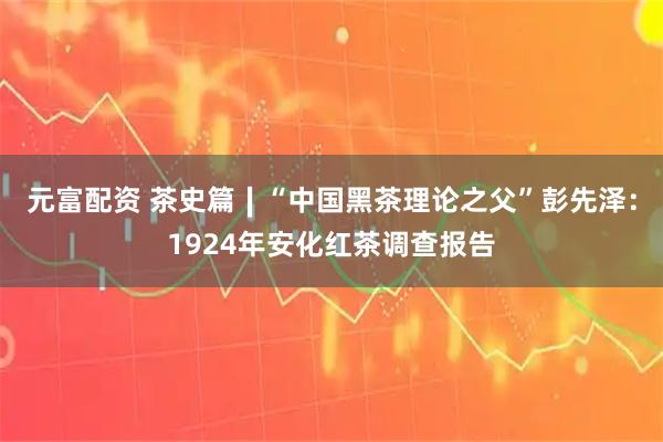 元富配资 茶史篇∣“中国黑茶理论之父”彭先泽：1924年安化红茶调查报告