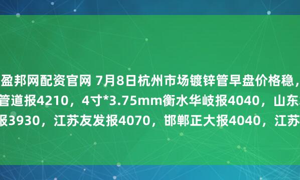 盈邦网配资官网 7月8日杭州市场镀锌管早盘价格稳，4寸*3.75mm金洲管道报4210，4寸*3.75mm衡水华岐报4040，山东君诚报3930，江苏友发报4070，邯郸正大报4040，江苏国强报3960，过磅含税。（元/吨）