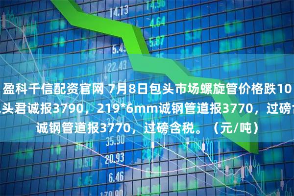 盈科千信配资官网 7月8日包头市场螺旋管价格跌10，219*6mm包头君诚报3790，219*6mm诚钢管道报3770，过磅含税。（元/吨）