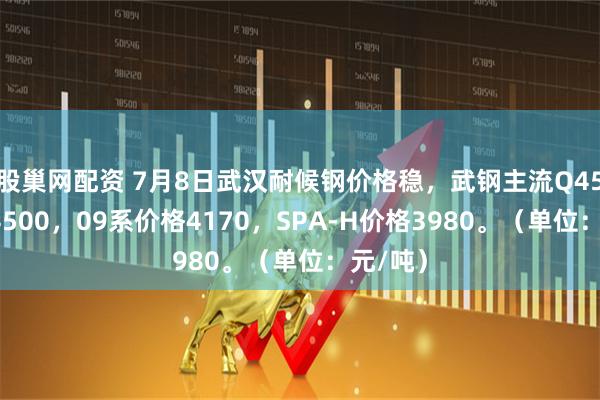 股巢网配资 7月8日武汉耐候钢价格稳，武钢主流Q450价格4500，09系价格4170，SPA-H价格3980。（单位：元/吨）