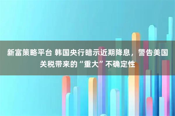 新富策略平台 韩国央行暗示近期降息，警告美国关税带来的“重大”不确定性