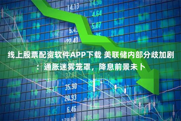 线上股票配资软件APP下载 美联储内部分歧加剧：通胀迷雾笼罩，降息前景未卜