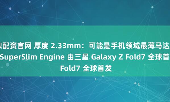 旺鼎配资官网 厚度 2.33mm：可能是手机领域最薄马达 AAC SuperSlim Engine 由三星 Galaxy Z Fold7 全球首发