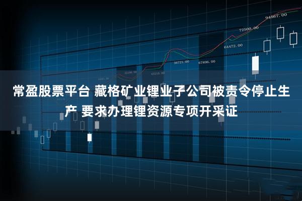 常盈股票平台 藏格矿业锂业子公司被责令停止生产 要求办理锂资源专项开采证