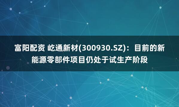富阳配资 屹通新材(300930.SZ)：目前的新能源零部件项目仍处于试生产阶段