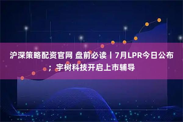 沪深策略配资官网 盘前必读丨7月LPR今日公布；宇树科技开启上市辅导