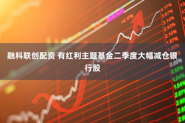 融科联创配资 有红利主题基金二季度大幅减仓银行股