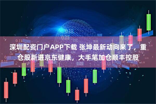 深圳配资门户APP下载 张坤最新动向来了，重仓股新进京东健康，大手笔加仓顺丰控股