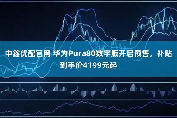 中鑫优配官网 华为Pura80数字版开启预售，补贴到手价4199元起