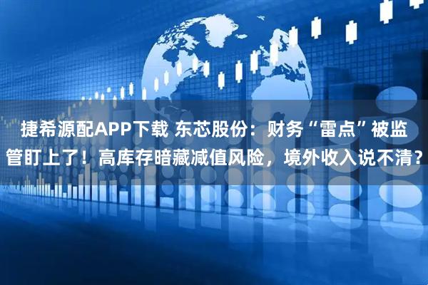 捷希源配APP下载 东芯股份：财务“雷点”被监管盯上了！高库存暗藏减值风险，境外收入说不清？