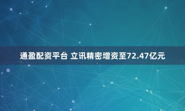 通盈配资平台 立讯精密增资至72.47亿元
