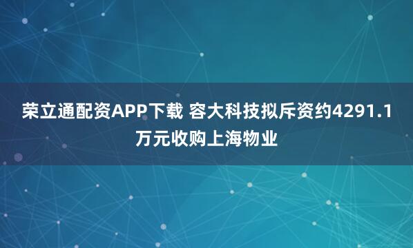 荣立通配资APP下载 容大科技拟斥资约4291.1万元收购上海物业