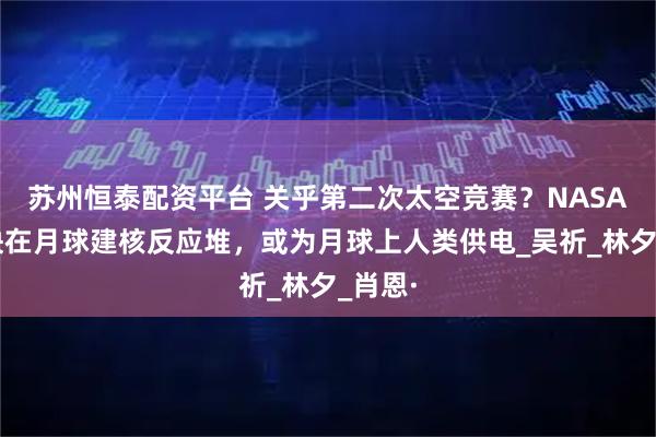 苏州恒泰配资平台 关乎第二次太空竞赛？NASA将加快在月球建核反应堆，或为月球上人类供电_吴祈_林夕_肖恩·