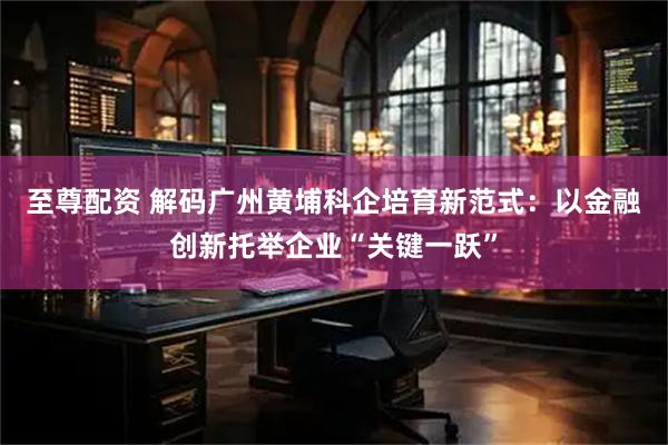 至尊配资 解码广州黄埔科企培育新范式：以金融创新托举企业“关键一跃”
