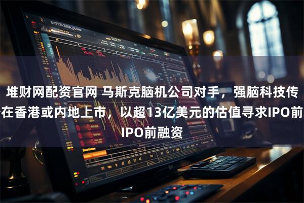 堆财网配资官网 马斯克脑机公司对手,强脑科技传准备在香港或内地上市,以超13亿美元的估值寻求IPO前融资