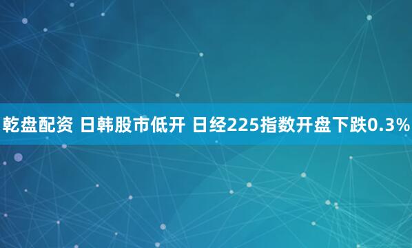 乾盘配资 日韩股市低开 日经225指数开盘下跌0.3%