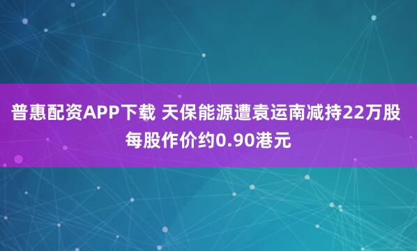 普惠配资APP下载 天保能源遭袁运南减持22万股 每股作价约0.90港元