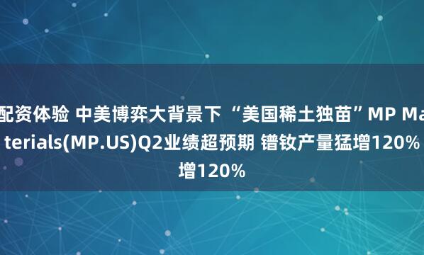 配资体验 中美博弈大背景下 “美国稀土独苗”MP Materials(MP.US)Q2业绩超预期 镨钕产量猛增120%