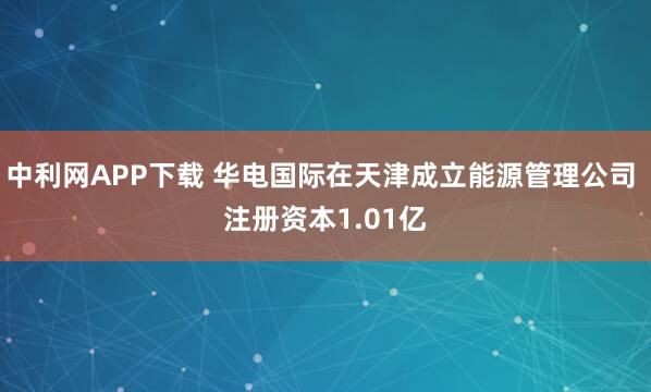 中利网APP下载 华电国际在天津成立能源管理公司 注册资本1.01亿