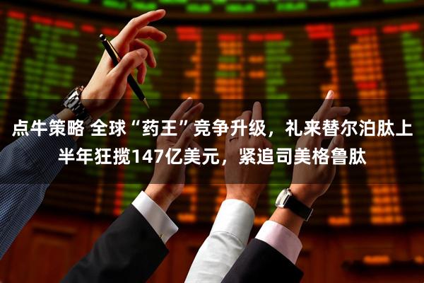 点牛策略 全球“药王”竞争升级,礼来替尔泊肽上半年狂揽147亿美元,紧追司美格鲁肽