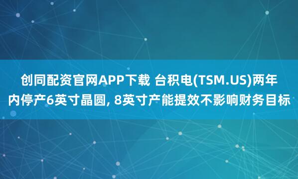 创同配资官网APP下载 台积电(TSM.US)两年内停产6英寸晶圆, 8英寸产能提效不影响财务目标