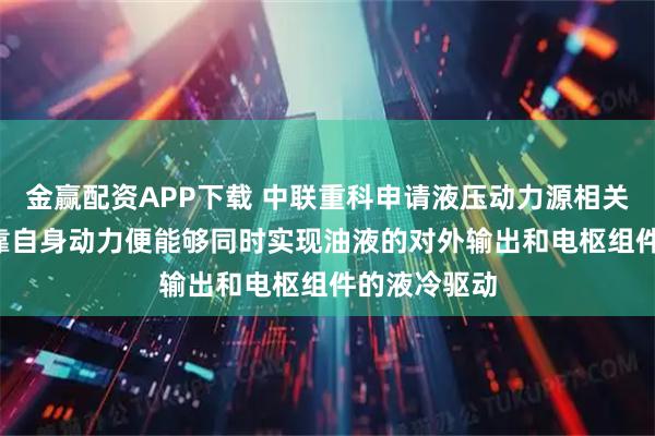 金赢配资APP下载 中联重科申请液压动力源相关专利, 仅依靠自身动力便能够同时实现油液的对外输出和电枢组件的液冷驱动