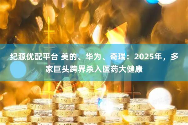 纪源优配平台 美的、华为、奇瑞：2025年，多家巨头跨界杀入医药大健康