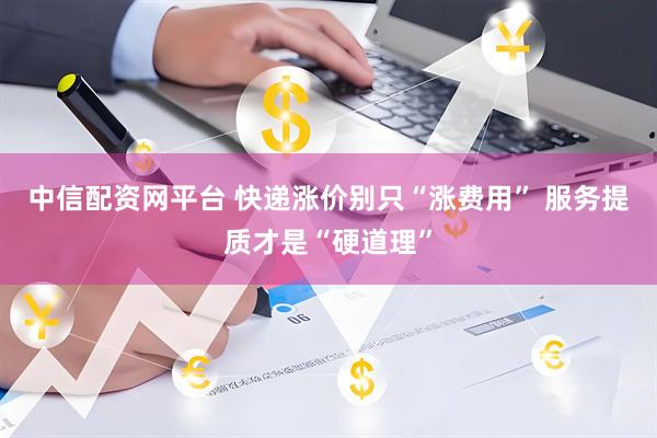 中信配资网平台 快递涨价别只“涨费用” 服务提质才是“硬道理”