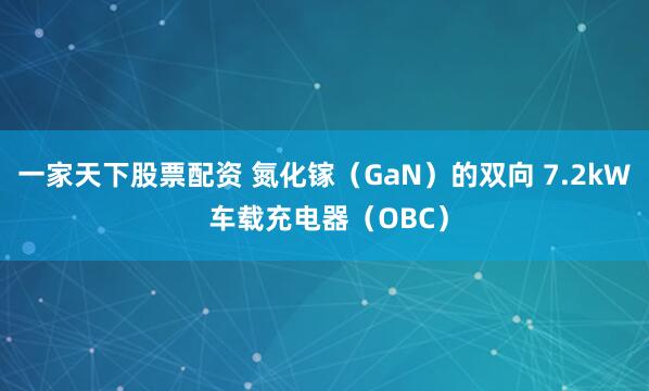 一家天下股票配资 氮化镓（GaN）的双向 7.2kW 车载充电器（OBC）