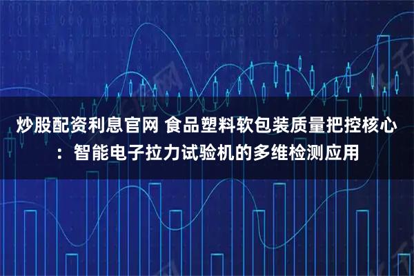 炒股配资利息官网 食品塑料软包装质量把控核心：智能电子拉力试验机的多维检测应用