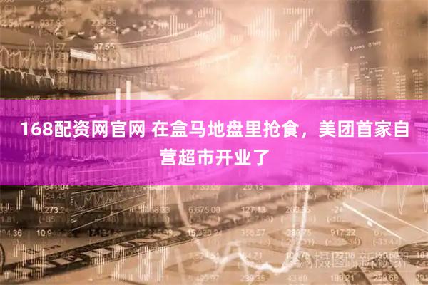 168配资网官网 在盒马地盘里抢食，美团首家自营超市开业了