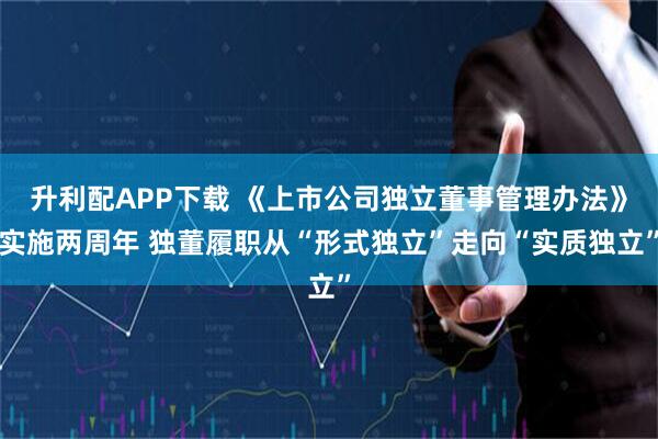 升利配APP下载 《上市公司独立董事管理办法》实施两周年 独董履职从“形式独立”走向“实质独立”