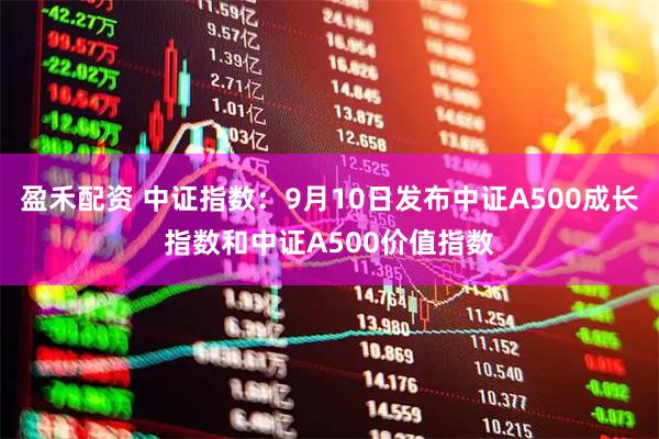 盈禾配资 中证指数：9月10日发布中证A500成长指数和中证A500价值指数