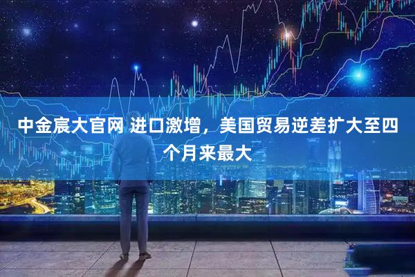 中金宸大官网 进口激增，美国贸易逆差扩大至四个月来最大