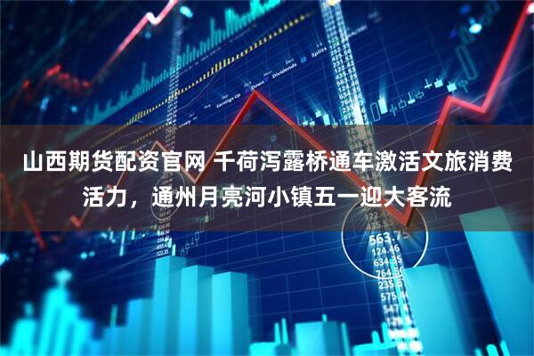 山西期货配资官网 千荷泻露桥通车激活文旅消费活力，通州月亮河小镇五一迎大客流